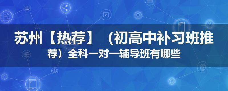 苏州【热荐】（初高中补习班推荐）全科一对一辅导班有哪些