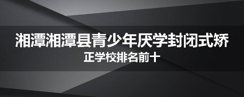 湘潭湘潭县青少年厌学封闭式矫正学校排名前十