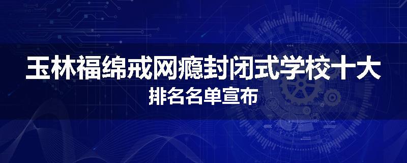 玉林福绵戒网瘾封闭式学校十大排名名单宣布