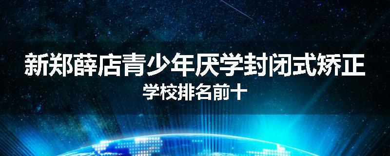 新郑薛店青少年厌学封闭式矫正学校排名前十