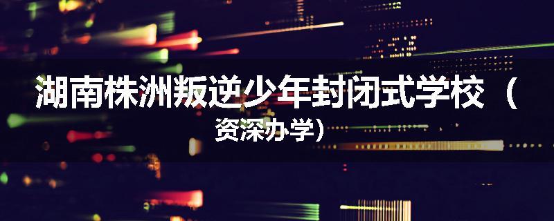 湖南株洲叛逆少年封闭式学校（资深办学）