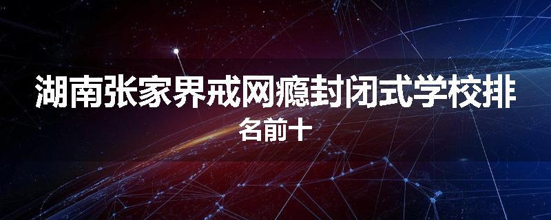 湖南张家界戒网瘾封闭式学校排名前十