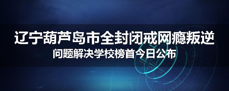 辽宁葫芦岛市全封闭戒网瘾叛逆问题解决学校榜首今日公布