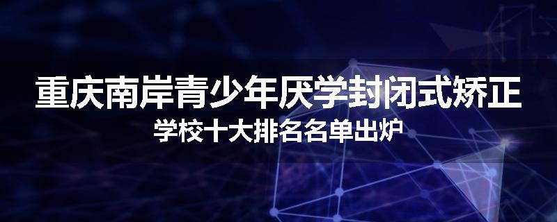 重庆南岸青少年厌学封闭式矫正学校十大排名名单出炉