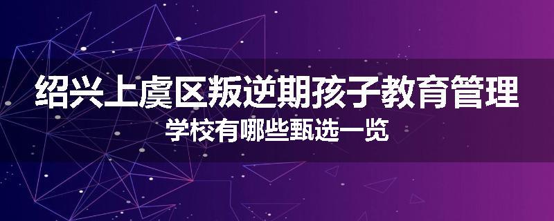 绍兴上虞区叛逆期孩子教育管理学校有哪些甄选一览
