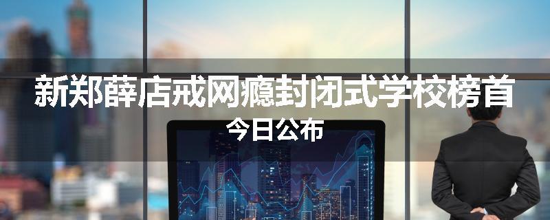 新郑薛店戒网瘾封闭式学校榜首今日公布