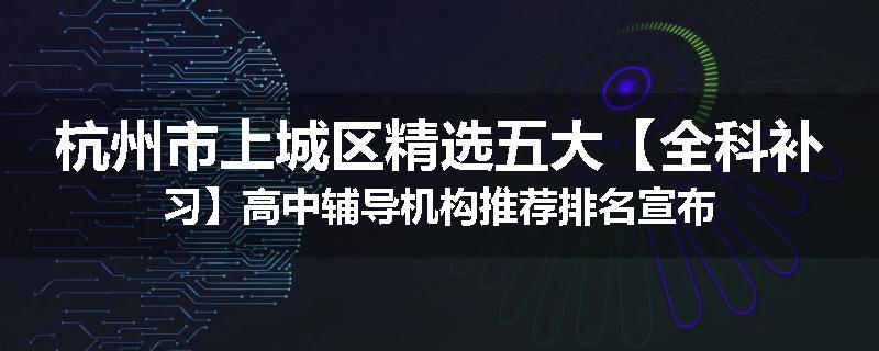 杭州市上城区精选五大【全科补习】高中辅导机构推荐排名宣布