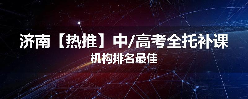 济南【热推】中/高考全托补课机构排名最佳