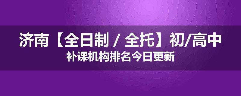 济南【全日制／全托】初/高中补课机构排名今日更新