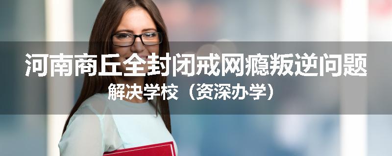 河南商丘全封闭戒网瘾叛逆问题解决学校（资深办学）