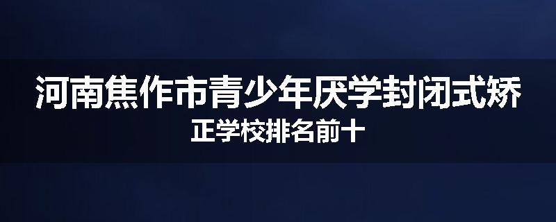 河南焦作市青少年厌学封闭式矫正学校排名前十
