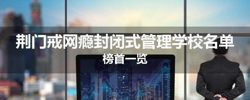 荆门戒网瘾封闭式管理学校名单榜首一览