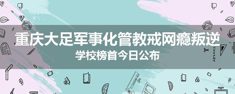 重庆大足军事化管教戒网瘾叛逆学校榜首今日公布