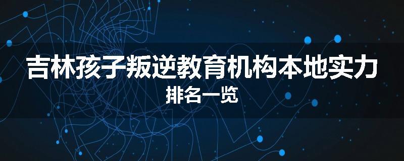 吉林孩子叛逆教育机构本地实力排名一览