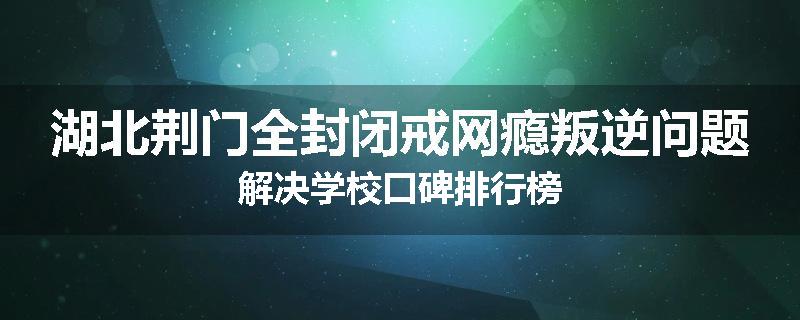 湖北荆门全封闭戒网瘾叛逆问题解决学校口碑排行榜