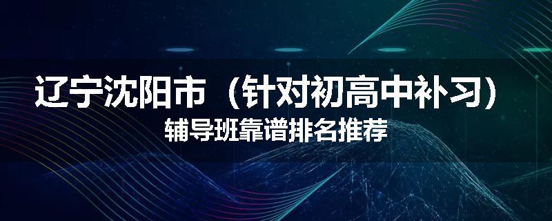 辽宁沈阳市（针对初高中补习）辅导班靠谱排名推荐