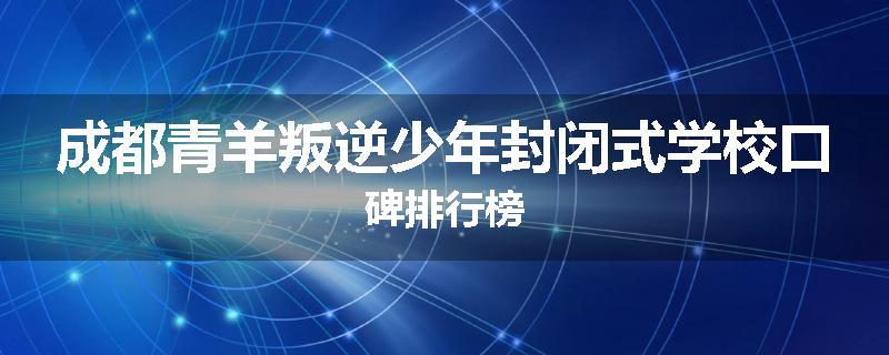 成都青羊叛逆少年封闭式学校口碑排行榜
