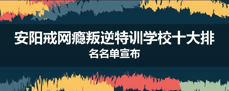 安阳戒网瘾叛逆特训学校十大排名名单宣布