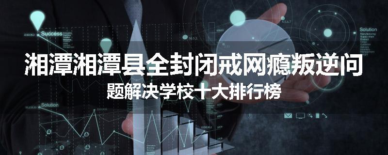 湘潭湘潭县全封闭戒网瘾叛逆问题解决学校十大排行榜