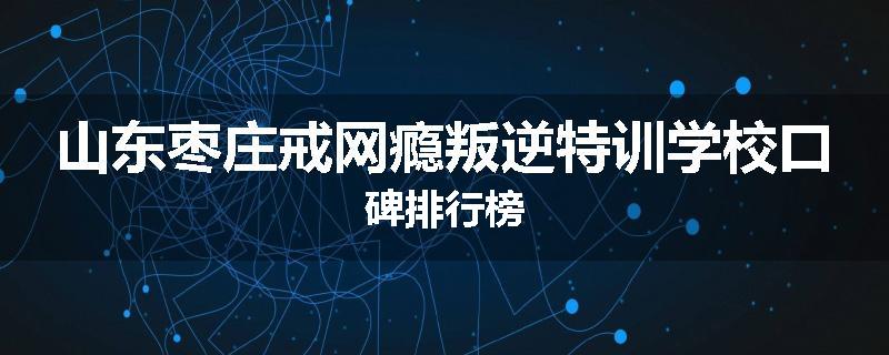 山东枣庄戒网瘾叛逆特训学校口碑排行榜