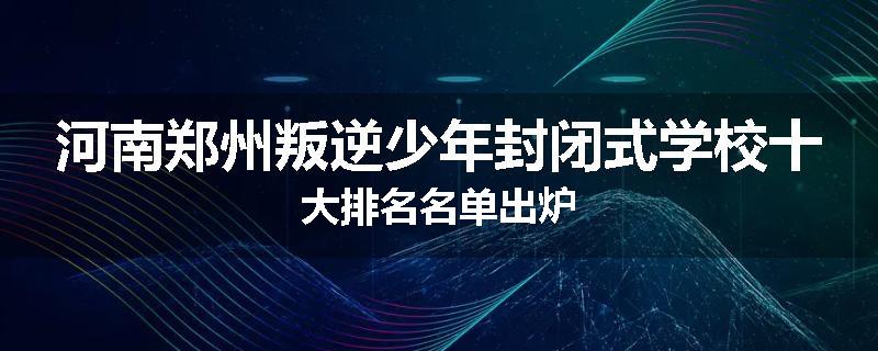 河南郑州叛逆少年封闭式学校十大排名名单出炉