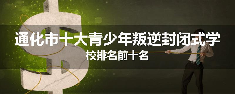 通化市十大青少年叛逆封闭式学校排名前十名