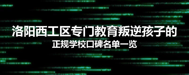 洛阳西工区专门教育叛逆孩子的正规学校口碑名单一览