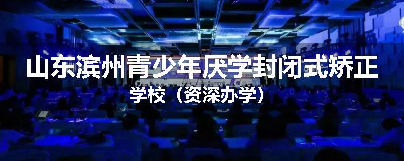 山东滨州青少年厌学封闭式矫正学校（资深办学）