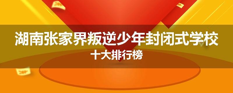 湖南张家界叛逆少年封闭式学校十大排行榜