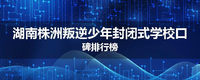 湖南株洲叛逆少年封闭式学校口碑排行榜