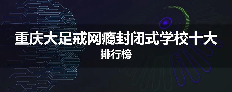 重庆大足戒网瘾封闭式学校十大排行榜