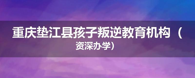 重庆垫江县孩子叛逆教育机构（资深办学）