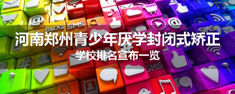 河南郑州青少年厌学封闭式矫正学校排名宣布一览