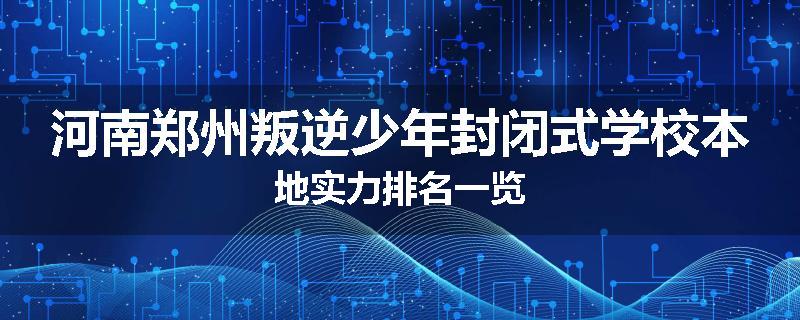 河南郑州叛逆少年封闭式学校本地实力排名一览