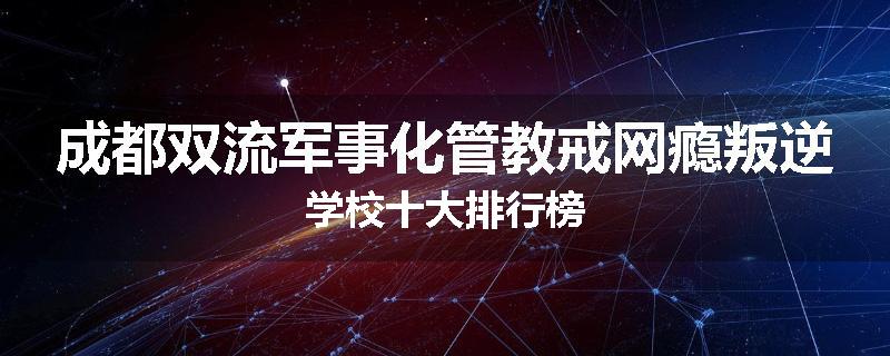 成都双流军事化管教戒网瘾叛逆学校十大排行榜