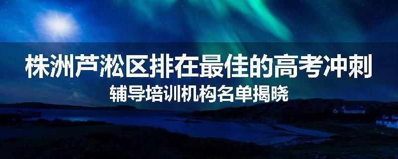 株洲芦淞区排在最佳的高考冲刺辅导培训机构名单揭晓