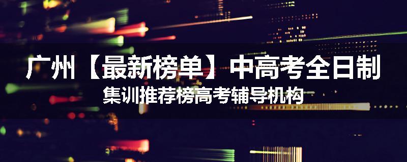 广州【最新榜单】中高考全日制集训推荐榜高考辅导机构