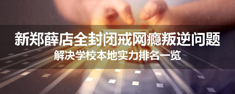新郑薛店全封闭戒网瘾叛逆问题解决学校本地实力排名一览