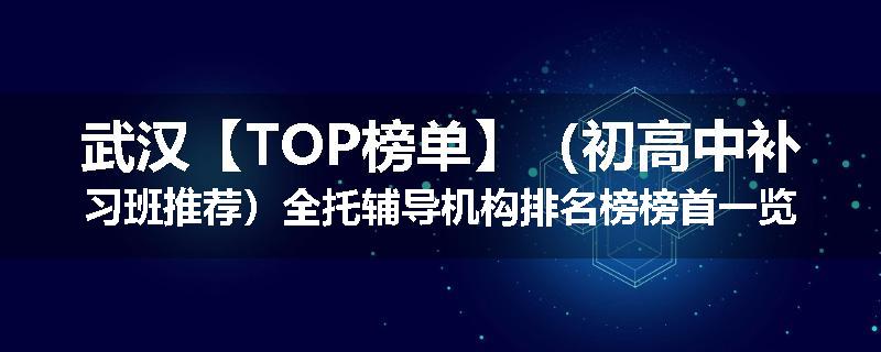 武汉【TOP榜单】（初高中补习班推荐）全托辅导机构排名榜榜首一览