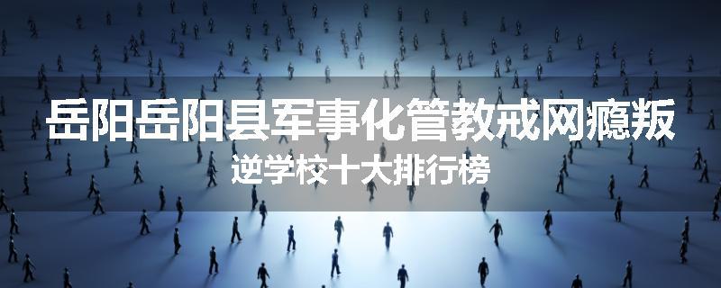 岳阳岳阳县军事化管教戒网瘾叛逆学校十大排行榜