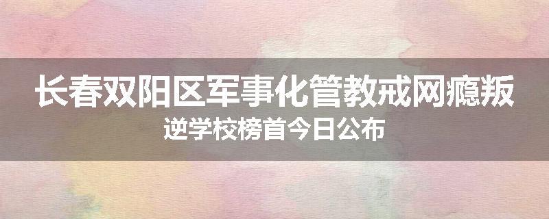 长春双阳区军事化管教戒网瘾叛逆学校榜首今日公布