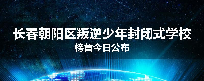 长春朝阳区叛逆少年封闭式学校榜首今日公布