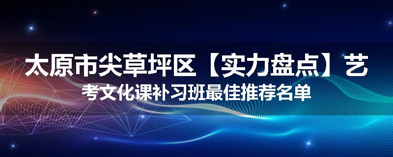 太原市尖草坪区【实力盘点】艺考文化课补习班最佳推荐名单