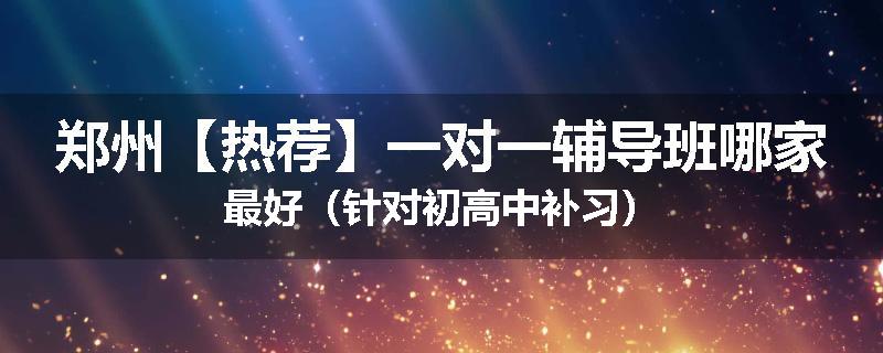 郑州【热荐】一对一辅导班哪家最好（针对初高中补习）