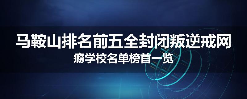 马鞍山排名前五全封闭叛逆戒网瘾学校名单榜首一览