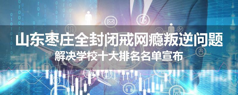 山东枣庄全封闭戒网瘾叛逆问题解决学校十大排名名单宣布