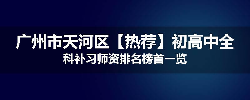 广州市天河区【热荐】初高中全科补习师资排名榜首一览