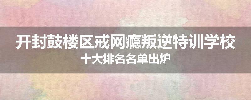 开封鼓楼区戒网瘾叛逆特训学校十大排名名单出炉