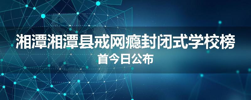 湘潭湘潭县戒网瘾封闭式学校榜首今日公布