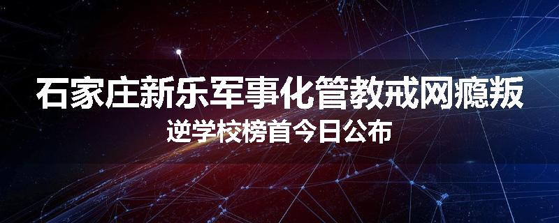 石家庄新乐军事化管教戒网瘾叛逆学校榜首今日公布